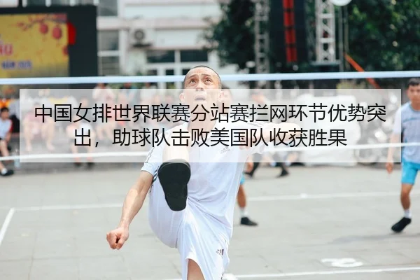 中国女排世界联赛分站赛拦网环节优势突出，助球队击败美国队收获胜果